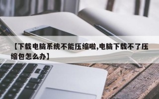 【下载电脑系统不能压缩啦,电脑下载不了压缩包怎么办】