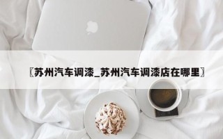 〖苏州汽车调漆_苏州汽车调漆店在哪里〗