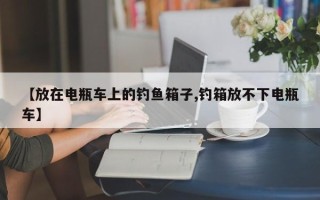 【放在电瓶车上的钓鱼箱子,钓箱放不下电瓶车】