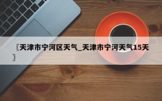 〖天津市宁河区天气_天津市宁河天气15天〗