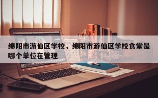 绵阳市游仙区学校，绵阳市游仙区学校食堂是哪个单位在管理