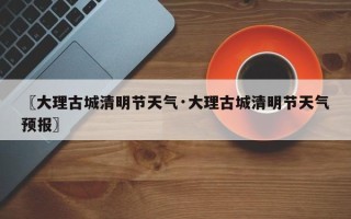 〖大理古城清明节天气·大理古城清明节天气预报〗