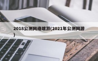 2018公测网络端游(2021年公测网游)