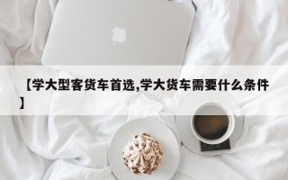 【学大型客货车首选,学大货车需要什么条件】