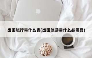 出国旅行带什么表(出国旅游带什么必需品)
