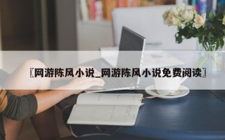 〖网游陈风小说_网游陈风小说免费阅读〗