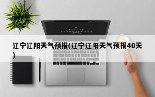 辽宁辽阳天气预报(辽宁辽阳天气预报40天)