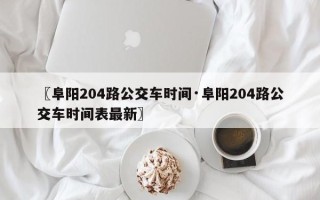 〖阜阳204路公交车时间·阜阳204路公交车时间表最新〗