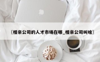 〖相亲公司的人才市场在哪_相亲公司叫啥〗