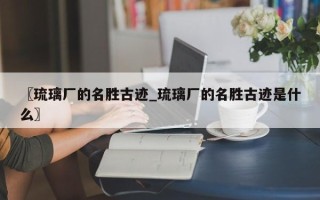 〖琉璃厂的名胜古迹_琉璃厂的名胜古迹是什么〗