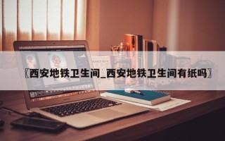 〖西安地铁卫生间_西安地铁卫生间有纸吗〗