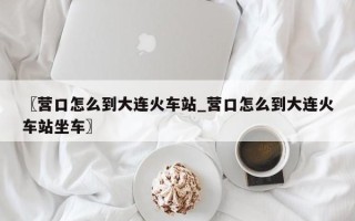 〖营口怎么到大连火车站_营口怎么到大连火车站坐车〗