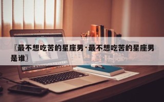 〖最不想吃苦的星座男·最不想吃苦的星座男是谁〗