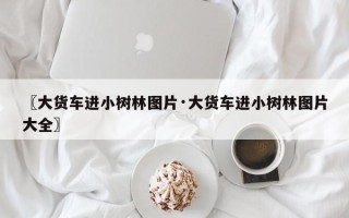 〖大货车进小树林图片·大货车进小树林图片大全〗