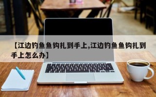 【江边钓鱼鱼钩扎到手上,江边钓鱼鱼钩扎到手上怎么办】