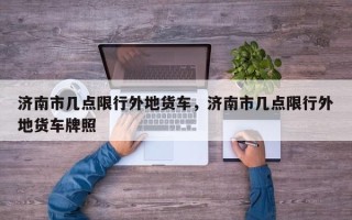 济南市几点限行外地货车，济南市几点限行外地货车牌照