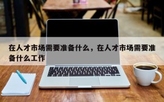 在人才市场需要准备什么，在人才市场需要准备什么工作
