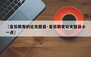 〖音乐教育的论文题目·音乐教育论文题目小一点〗