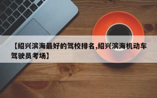 【绍兴滨海最好的驾校排名,绍兴滨海机动车驾驶员考场】
