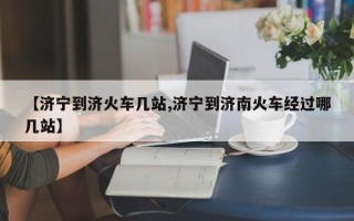 【济宁到济火车几站,济宁到济南火车经过哪几站】