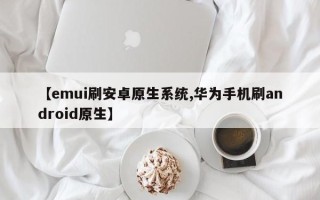 【emui刷安卓原生系统,华为手机刷android原生】