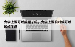 大学上课可以戴帽子吗，大学上课的时候可以戴帽子吗