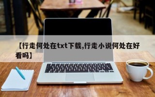 【行走何处在txt下载,行走小说何处在好看吗】