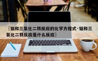 〖铝和三氧化二铁反应的化学方程式·铝和三氧化二铁反应是什么反应〗