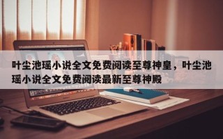 叶尘池瑶小说全文免费阅读至尊神皇，叶尘池瑶小说全文免费阅读最新至尊神殿