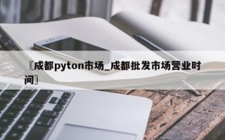 〖成都pyton市场_成都批发市场营业时间〗