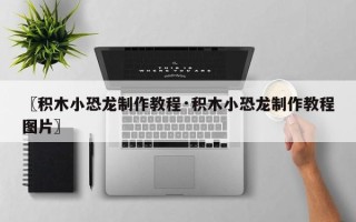 〖积木小恐龙制作教程·积木小恐龙制作教程图片〗