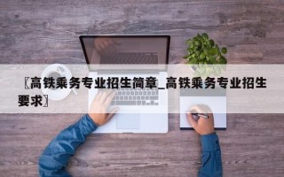〖高铁乘务专业招生简章_高铁乘务专业招生要求〗