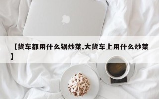【货车都用什么锅炒菜,大货车上用什么炒菜】