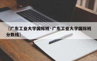 〖广东工业大学国际班·广东工业大学国际班分数线〗