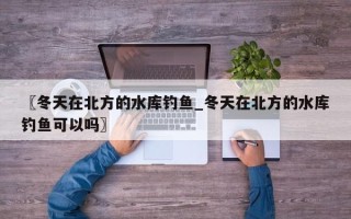 〖冬天在北方的水库钓鱼_冬天在北方的水库钓鱼可以吗〗