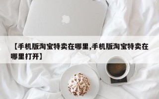 【手机版淘宝特卖在哪里,手机版淘宝特卖在哪里打开】