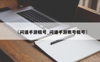 〖问道手游租号_问道手游账号租号〗