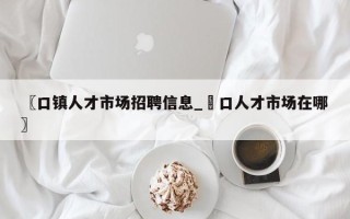 〖口镇人才市场招聘信息_硚口人才市场在哪〗