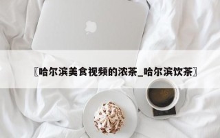 〖哈尔滨美食视频的浓茶_哈尔滨饮茶〗
