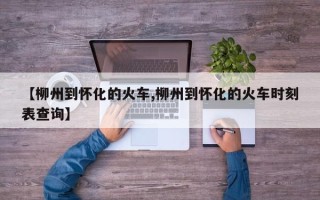 【柳州到怀化的火车,柳州到怀化的火车时刻表查询】
