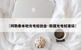 〖阿勒泰本地充电桩创业·新疆充电桩建设〗