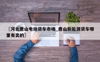 〖河北唐山电动货车市场_唐山新能源货车哪里有卖的〗
