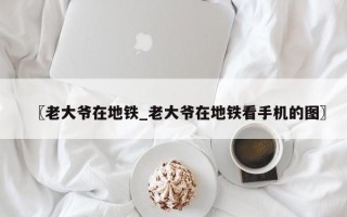 〖老大爷在地铁_老大爷在地铁看手机的图〗