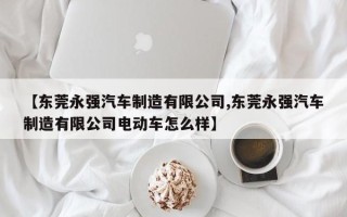 【东莞永强汽车制造有限公司,东莞永强汽车制造有限公司电动车怎么样】