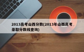 2013高考山西分数(2013年山西高考录取分数线查询)