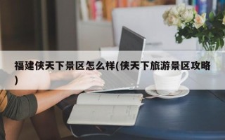 福建侠天下景区怎么样(侠天下旅游景区攻略)