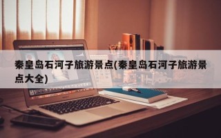 秦皇岛石河子旅游景点(秦皇岛石河子旅游景点大全)