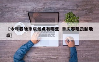 〖今年春晚重庆景点有哪些_重庆春晚录制地点〗