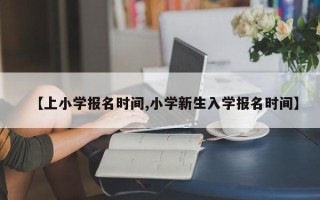 【上小学报名时间,小学新生入学报名时间】