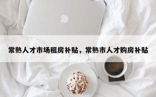 常熟人才市场租房补贴，常熟市人才购房补贴